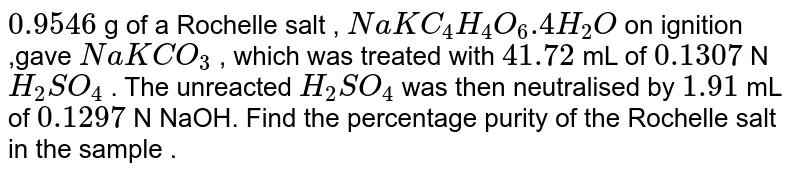 `0.9546` g of a Rochelle salt , `NaKC_(4)H_(4)O_(6).4H_(2)O` on ignition ,gave `NaKCO_(3)` , which was treated with `41.72` mL of `0.1307` N `H_(2)SO_(4)` . The unreacted `H_(2)SO_(4)` was then neutralised by `1.91` mL of `0.1297` N NaOH. Find the percentage purity of the Rochelle salt in the sample . 