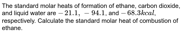 The standard molar heats of formation of ethane, carbon dioxide, and liquid water are `-21.1, -94.1`, and `-68.3kcal`, respectively. Calculate the standard molar heat of combustion of ethane. 