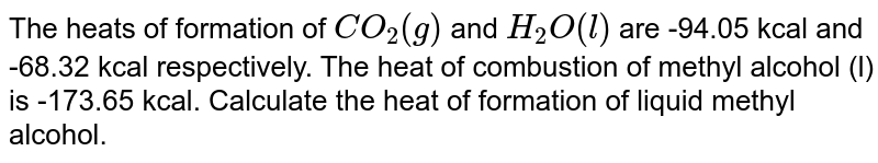 The heats of formation of CO_(2)(g) and H_(2)O(l) are -94.05 kcal and -68.32 kcal respectively. The heat of combustion of methyl alcohol (l) is -173.65 kcal. Calculate the heat of formation of liquid methyl alcohol.