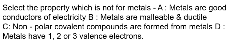 Select the property which is not for metals - A : Metals are good conductors of electricity B : Metals are malleable & ductile C: Non - polar covalent compounds are formed from metals D : Metals have 1, 2 or 3 valence electrons.