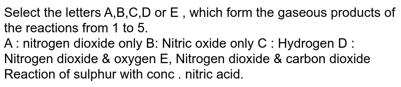 Select the letters A,B,C,D or E , which form the gaseous products of the reactions from 1 to 5. A : nitrogen dioxide only B: Nitric oxide only C : Hydrogen D : Nitrogen dioxide & oxygen E, Nitrogen dioxide & carbon dioxide Reaction of sulphur with conc . nitric acid.