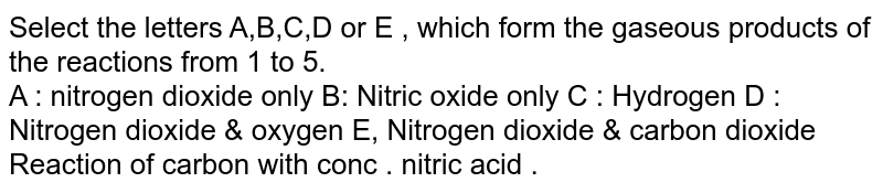 Select the letters A,B,C,D or E , which form the gaseous products of the reactions from 1 to 5. A : nitrogen dioxide only B: Nitric oxide only C : Hydrogen D : Nitrogen dioxide & oxygen E, Nitrogen dioxide & carbon dioxide Reaction of carbon with conc . nitric acid .