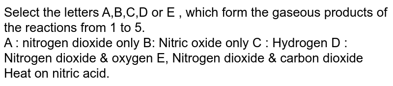 Select the letters A,B,C,D or E , which form the gaseous products of the reactions from 1 to 5. A : nitrogen dioxide only B: Nitric oxide only C : Hydrogen D : Nitrogen dioxide & oxygen E, Nitrogen dioxide & carbon dioxide Heat on nitric acid.