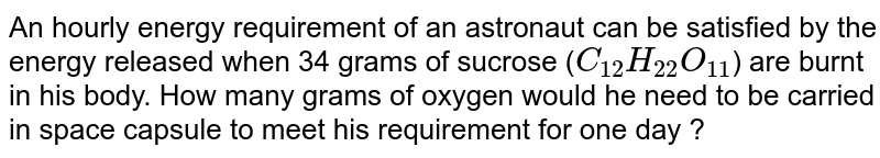 An hourly energy requirement of an astronaut can be satisfied by the energy released when 34 grams of sucrose (`C_(12)H_(22)O_(11)`)  are burnt in his body. How many grams of oxygen would he need to be carried in space capsule to meet his requirement for one day ?