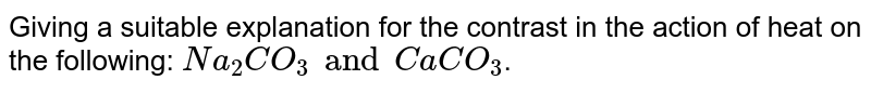 Giving a suitable explanation for the contrast in the action of heat on the following: `Na_2CO_3 and CaCO_3`.