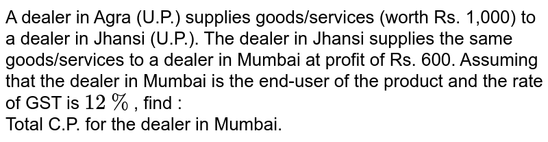 A dealer in Agra (U.P.) supplies goods/services (worth Rs. 1,000) to a dealer in Jhansi (U.P.). The dealer in Jhansi supplies the same goods/services to a dealer in Mumbai at profit of Rs. 600. Assuming that the dealer in Mumbai is the end-user of the product and the rate of GST is `12%`, find : <br> Total C.P. for the dealer in Mumbai. 
