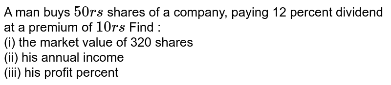 A man buys 50rs shares of a company, paying 12 percent dividend at a premium of 10rs Find : (i) the market value of 320 shares (ii) his annual income (iii) his profit percent