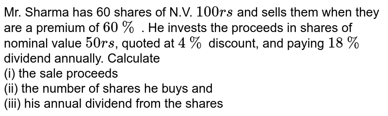 Mr. Sharma has 60 shares of N.V. `100rs` and sells them when they are a premium of `60%` . He invests the proceeds in shares of nominal value `50rs`, quoted at `4%` discount, and paying `18%` dividend annually. Calculate <br> (i) the sale proceeds <br> (ii) the number of shares he buys and  <br> (iii) his annual dividend from the shares