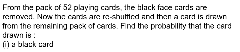 From the pack of 52 playing cards, the black face cards are removed. Now the cards are re-shuffled and then a card is drawn from the remaining pack of cards. Find the probability that the card drawn is : <br> (i) a black card