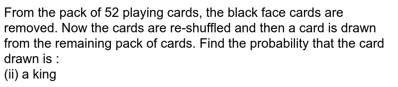 From the pack of 52 playing cards, the black face cards are removed. Now the cards are re-shuffled and then a card is drawn from the remaining pack of cards. Find the probability that the card drawn is : <br> (ii) a king