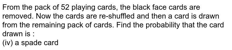 From the pack of 52 playing cards, the black face cards are removed. Now the cards are re-shuffled and then a card is drawn from the remaining pack of cards. Find the probability that the card drawn is : <br> (iv) a spade card