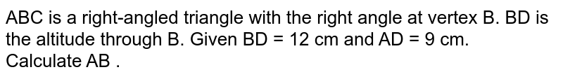 ABC is a right-angled triangle with the right angle at vertex B. BD is the altitude through B. Given BD = 12 cm and AD = 9 cm. <br>  Calculate AB . 