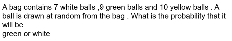 A bag contains 7 white balls ,9 green balls and 10 yellow balls . A ball is drawn at random from the bag . What is the probability that it will be green or white