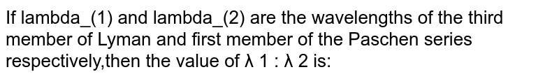 If lambda_(1) and lambda_(2) are the wavelengths of the third member of Lyman and first member of the Paschen series respectively,then the value of λ 1 : λ 2 is: