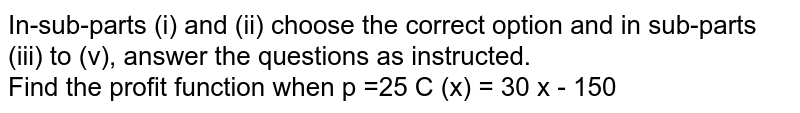 In-sub-parts (i) and (ii) choose the correct option and in sub-parts (iii) to (v), answer the questions as instructed. <br>  Find the profit function when p =25 C (x) = 30 x - 150 