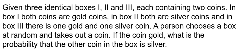 Given three identical boxes I, II and III, each containing two coins. In box I both coins are gold coins, in box II both are silver coins and in box III there is one gold and one silver coin. A person chooses a box at random and takes out a coin. If the first coin is gold, what is the probability that the other coin in the box is gold.