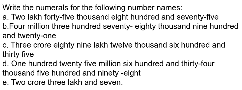 Write the numerals for the following number names: a. Two lakh forty-five thousand eight hundred and seventy-five b.Four million three hundred seventy- eighty thousand nine hundred and twenty-one c. Three crore eighty nine lakh twelve thousand six hundred and thirty five d. One hundred twenty five million six hundred and thirty-four thousand five hundred and ninety -eight e. Two crore three lakh and seven.