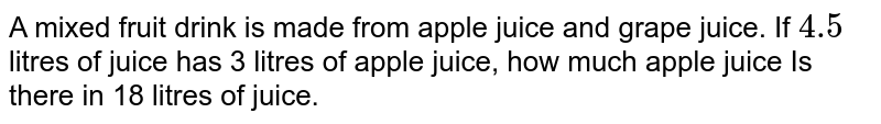 A mixed fruit drink is made from apple juice and grape juice. If `4.5` litres of juice has 3 litres of apple juice, how much apple juice Is there in 18 litres of juice. 