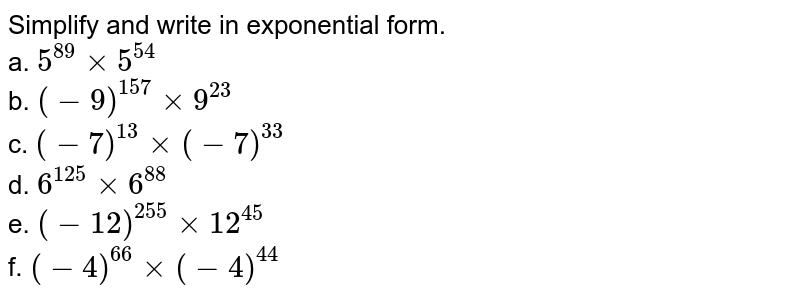 Simplify and write in exponential form. a. 5^(89)xx5^(54) b. (-9)^(157)xx9^(23) c. (-7)^(13)xx(-7)^(33) d. 6^(125)xx6^(88) e. (-12)^(255)xx12^(45) f. (-4)^(66)xx(-4)^(44)