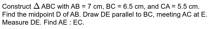 Construct `Delta` ABC with AB = 7 cm, BC = 6.5 cm, and CA = 5.5 cm. Find the midpoint D of AB. Draw DE parallel to BC, meeting AC at E. Measure DE. Find AE : EC. 