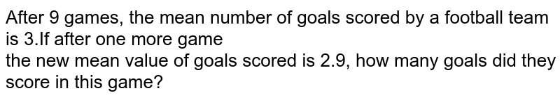  After `9` games, the mean number of goals scored by a football team is `3`.If after one more game <br>  the new mean value of goals scored is `2.9`, how many goals did they score in this game?