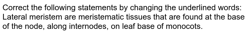 Correct the following statements by changing the underlined words: <br> Lateral meristem are meristematic tissues that are found at the base of the node, along internodes, on leaf base of monocots.
