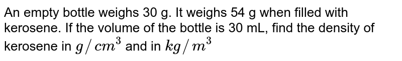 An empty bottle weighs 30 g. It weighs 54 g when filled with kerosene. If the volume of the bottle is 30 mL, find the density of kerosene in `g//cm^(3)` and in `kg//m^(3)`