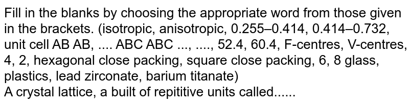 Fill in the blanks by choosing the appropriate word from those given in the brackets. (isotropic, anisotropic, 0.255–0.414, 0.414–0.732, unit cell AB AB, .... ABC ABC ..., ...., 52.4, 60.4, F-centres, V-centres, 4, 2, hexagonal close packing, square close packing, 6, 8 glass, plastics, lead zirconate, barium titanate) <br>  A crystal lattice, a built of repititive units called......