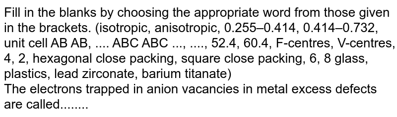Fill in the blanks by choosing the appropriate word from those given in the brackets. (isotropic, anisotropic, 0.255–0.414, 0.414–0.732, unit cell AB AB, .... ABC ABC ..., ...., 52.4, 60.4, F-centres, V-centres, 4, 2, hexagonal close packing, square close packing, 6, 8 glass, plastics, lead zirconate, barium titanate) <br> The electrons trapped in anion vacancies in metal excess defects are called........