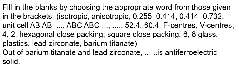Fill in the blanks by choosing the appropriate word from those given in the brackets. (isotropic, anisotropic, 0.255–0.414, 0.414–0.732, unit cell AB AB, .... ABC ABC ..., ...., 52.4, 60.4, F-centres, V-centres, 4, 2, hexagonal close packing, square close packing, 6, 8 glass, plastics, lead zirconate, barium titanate) <br>  Out of barium titanate and lead zirconate, ......is antiferroelectric solid.