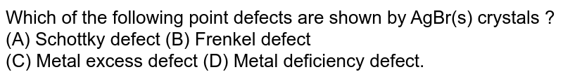 Which of the following point defects are shown by AgBr(s) crystals ? (A) Schottky defect (B) Frenkel defect (C) Metal excess defect (D) Metal deficiency defect.