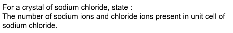 For a crystal of sodium chloride, state : The number of sodium ions and chloride ions present in unit cell of sodium chloride.