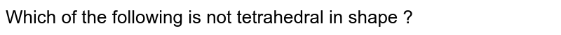 Which of the following is not tetrahedral in shape ?
