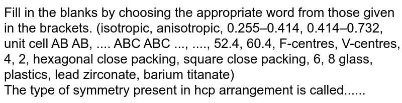 Fill in the blanks by choosing the appropriate word from those given in the brackets. (isotropic, anisotropic, 0.255–0.414, 0.414–0.732, unit cell AB AB, .... ABC ABC ..., ...., 52.4, 60.4, F-centres, V-centres, 4, 2, hexagonal close packing, square close packing, 6, 8 glass, plastics, lead zirconate, barium titanate) <br> The type of symmetry present in hcp arrangement is called......