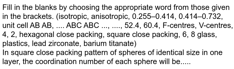 Fill in the blanks by choosing the appropriate word from those given in the brackets. (isotropic, anisotropic, 0.255–0.414, 0.414–0.732, unit cell AB AB, .... ABC ABC ..., ...., 52.4, 60.4, F-centres, V-centres, 4, 2, hexagonal close packing, square close packing, 6, 8 glass, plastics, lead zirconate, barium titanate) <br> In square close packing pattern of spheres of identical size in one layer, the coordination number of each sphere will be.....