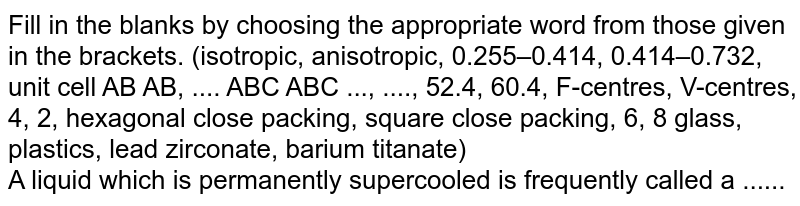 Fill in the blanks by choosing the appropriate word from those given in the brackets. (isotropic, anisotropic, 0.255–0.414, 0.414–0.732, unit cell AB AB, .... ABC ABC ..., ...., 52.4, 60.4, F-centres, V-centres, 4, 2, hexagonal close packing, square close packing, 6, 8 glass, plastics, lead zirconate, barium titanate) <br> A liquid which is permanently supercooled is frequently called a ......