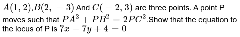 `A(1,2)`,`B(2,-3)` And `C(-2,3)` are three points. A point P moves such that `PA^(2)+PB^(2)=2PC^(2)`.Show that the equation to the locus of P is `7x-7y+4=0`
