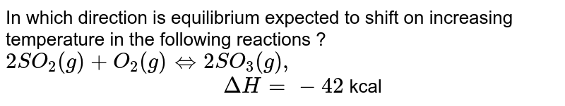 In which direction is equilibrium expected to shift on increasing temperature in the following reactions ? 2SO_2 (g) + O_2 (g) hArr 2SO_3(g) , " " Delta H =-42 kcal