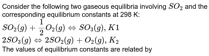 Consider the following two gaseous equilibria involving SO_2 and the corresponding equilibrium constants at 298 K: SO_2(g) +(1)/(2) O_2(g) hArr SO_3 (g) ,K1 2SO_3 (g) hArr 2SO_2 (g) + O_2(g) ,K_2 The values of equilibrium constants are related by