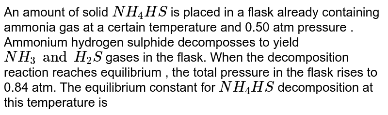 An amount of solid NH_4 HS is placed in a flask already containing ammonia gas at a certain temperature and 0.50 atm pressure . Ammonium hydrogen sulphide decomposses to yield NH_3 and H_2S gases in the flask. When the decomposition reaction reaches equilibrium , the total pressure in the flask rises to 0.84 atm. The equilibrium constant for NH_4HS decomposition at this temperature is