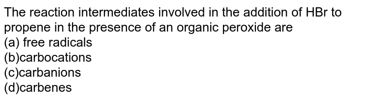 The reaction intermediates involved in the addition of HBr to propene in the presence of an organic peroxide are (a) free radicals (b)carbocations (c)carbanions (d)carbenes