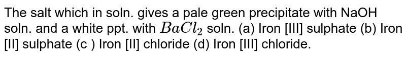 The salt which in soln. gives a pale green precipitate with NaOH soln. and a white ppt. with `BaCl_(2)` soln.<br> (a) Iron [III] sulphate (b) Iron [II] sulphate (c ) Iron [II] chloride (d) Iron [III] chloride.