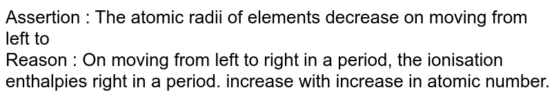 Assertion : The atomic radii of elements decrease on moving from left to Reason : On moving from left to right in a period, the ionisation enthalpies right in a period. increase with increase in atomic number.