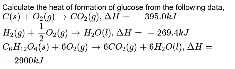 Calculate the heat of formation of glucose from the following data, <br> `C(s) + O_2(g) to CO_2(g) , DeltaH =-395.0 kJ` <br> `H_2(g) + 1/2O_2(g) to H_2O (l) , DeltaH = - 269.4 kJ`  <br> `C_6H_12O_6 (s) + 6O_2(g) to 6CO_2(g) + 6H_2O(l), DeltaH =- 2900 kJ`  