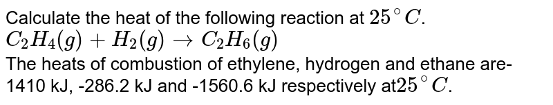 Calculate the heat of the following reaction at 25^@C . C_2H_4(g) + H_2(g) to C_2H_6(g) The heats of combustion of ethylene, hydrogen and ethane are-1410 kJ, -286.2 kJ and -1560.6 kJ respectively at 25^@C .