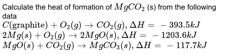 Calculate the heat of formation of `MgCO_2` (s) from the following data  <br> `C("graphite") + O_2(g )  to CO_2(g) , DeltaH = -393.5 kJ`  <br> `2Mg(s)  + O_2(g) to 2MgO(s) , DeltaH = -1203 .6 kJ`  <br> `MgO (s)  + CO_2(g)  to MgCO_3 (s) , DeltaH = - 117.7 kJ ` 