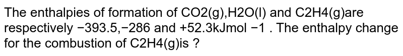 The enthalpies of formation of CO2(g),H2O(l) and C2H4(g) ​ are respectively −393.5,−286 and +52.3kJmol −1 . The enthalpy change for the combustion of C2H4(g) ​ is ?