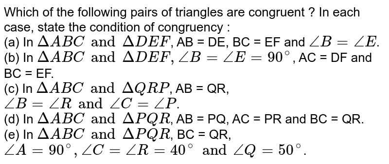 Which of the following pairs of triangles are congruent ? In each case, state the condition of congruency : (a) In Delta ABC and Delta DEF , AB = DE, BC = EF and angle B = angle E . (b) In Delta ABC and Delta DEF, angle B = angle E = 90^(@) , AC = DF and BC = EF. (c) In Delta ABC and Delta QRP , AB = QR, angle B = angle R and angle C = angle P . (d) In Delta ABC and Delta PQR , AB = PQ, AC = PR and BC = QR. (e) In Delta ABC and Delta PQR , BC = QR, angle A = 90^(@), angle C = angle R = 40^(@) and angle Q = 50^(@) .