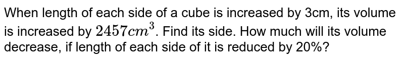 When length of each side of a cube is increased by 3cm, its volume is increased by 2457cm^(3) . Find its side. How much will its volume decrease, if length of each side of it is reduced by 20%?