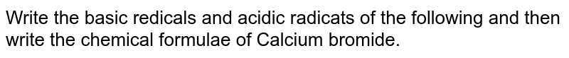 Write the basic redicals and acidic radicats of the following and then write the chemical formulae of Calcium bromide.